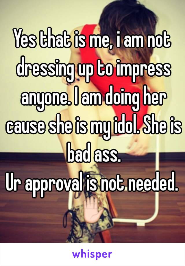 Yes that is me, i am not dressing up to impress anyone. I am doing her cause she is my idol. She is bad ass.
Ur approval is not needed.
✋