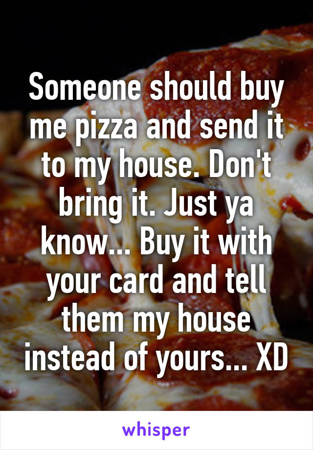 Someone should buy me pizza and send it to my house. Don't bring it. Just ya know... Buy it with your card and tell them my house instead of yours... XD