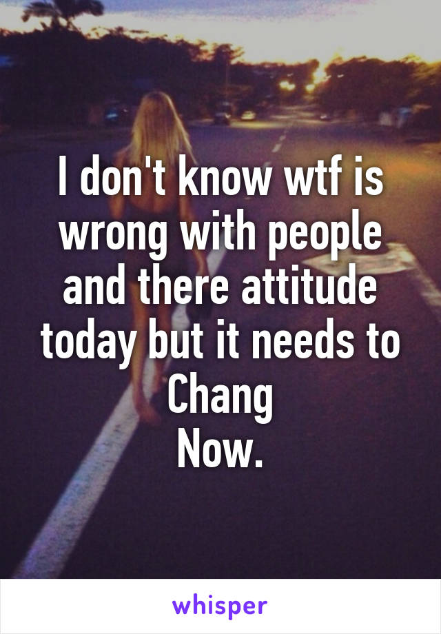 I don't know wtf is wrong with people and there attitude today but it needs to Chang
Now.