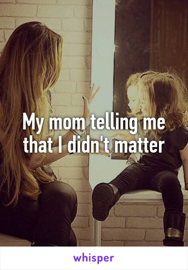 My mom telling me that I didn't matter