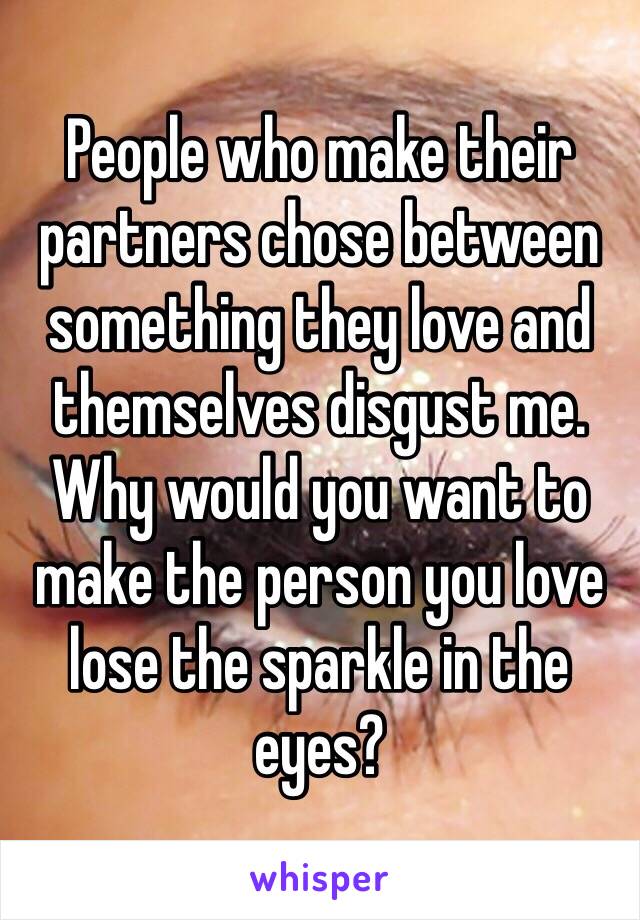 People who make their partners chose between something they love and themselves disgust me. Why would you want to make the person you love lose the sparkle in the eyes? 