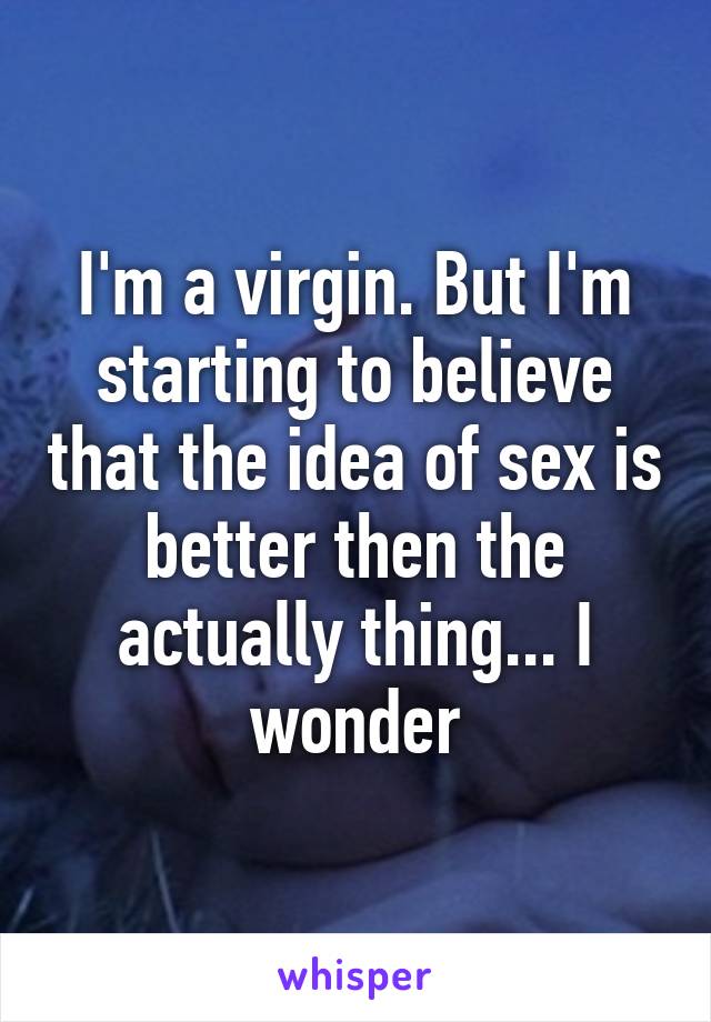 I'm a virgin. But I'm starting to believe that the idea of sex is better then the actually thing... I wonder