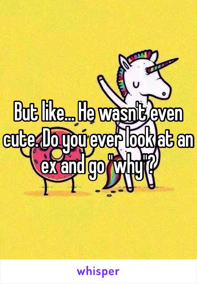 But like... He wasn't even cute. Do you ever look at an ex and go "why"?