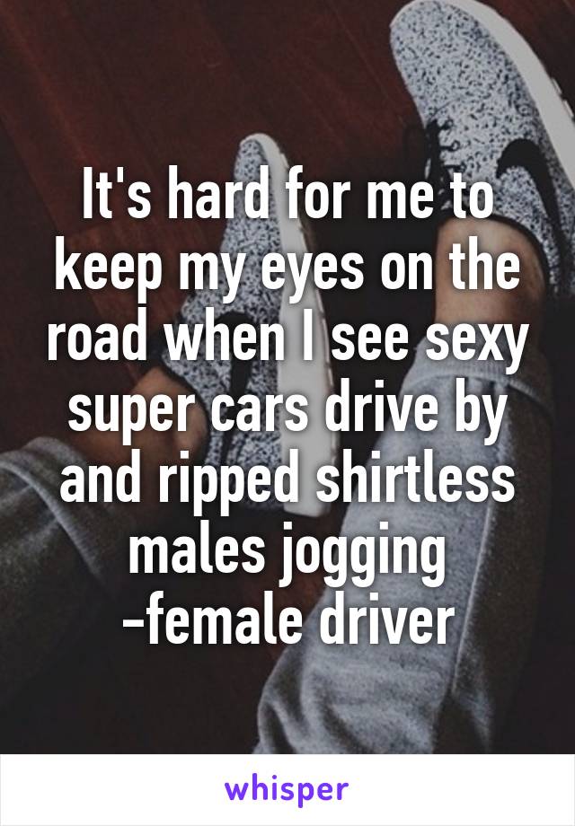 It's hard for me to keep my eyes on the road when I see sexy super cars drive by and ripped shirtless males jogging
-female driver