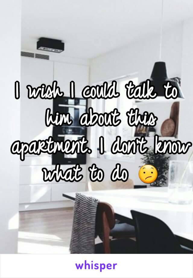 I wish I could talk to him about this apartment. I don't know what to do 😕