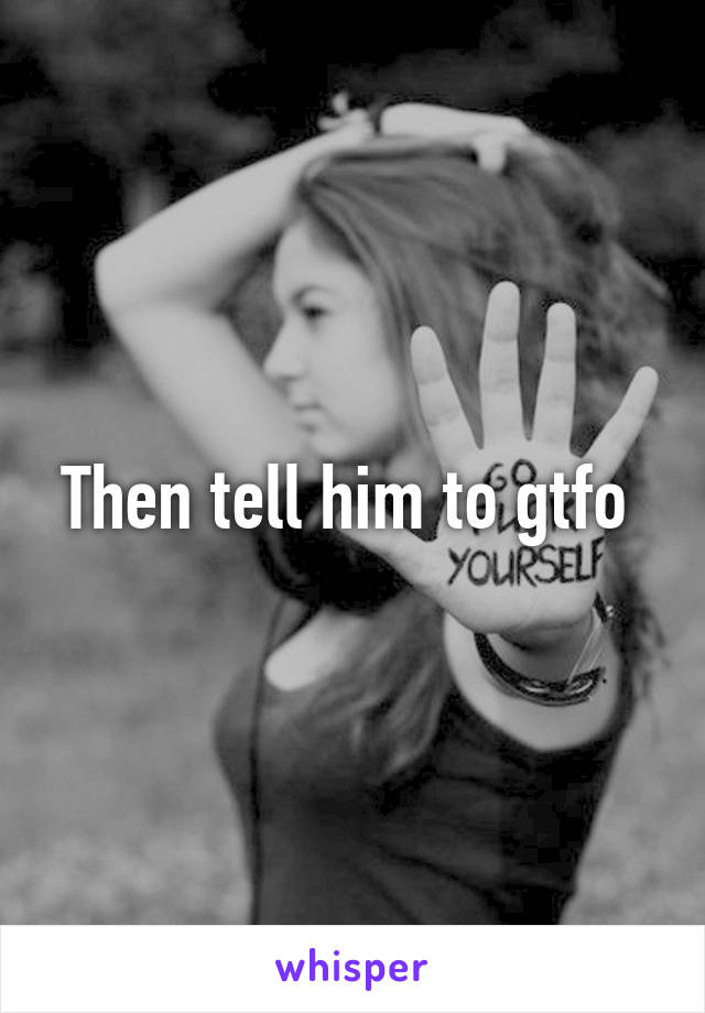 Then tell him to gtfo 