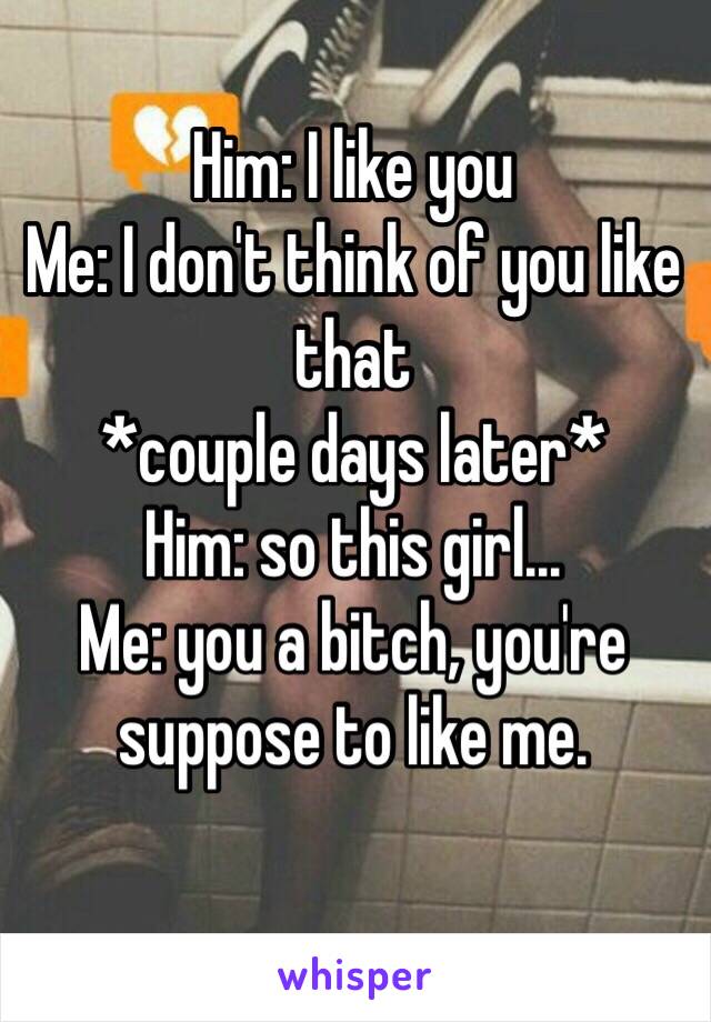 Him: I like you
Me: I don't think of you like that
*couple days later*
Him: so this girl...
Me: you a bitch, you're suppose to like me. 