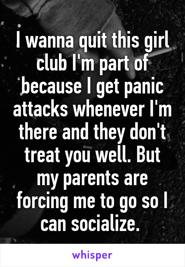 I wanna quit this girl club I'm part of because I get panic attacks whenever I'm there and they don't treat you well. But my parents are forcing me to go so I can socialize. 