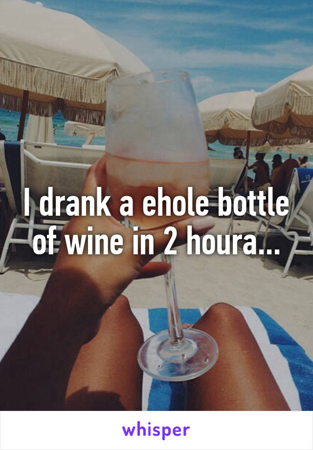 I drank a ehole bottle of wine in 2 houra...