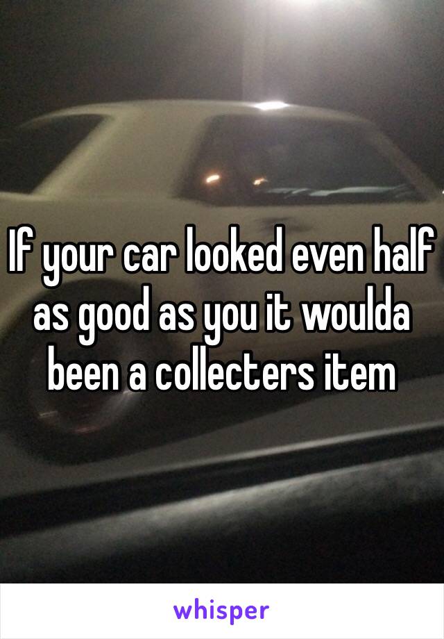 If your car looked even half as good as you it woulda been a collecters item