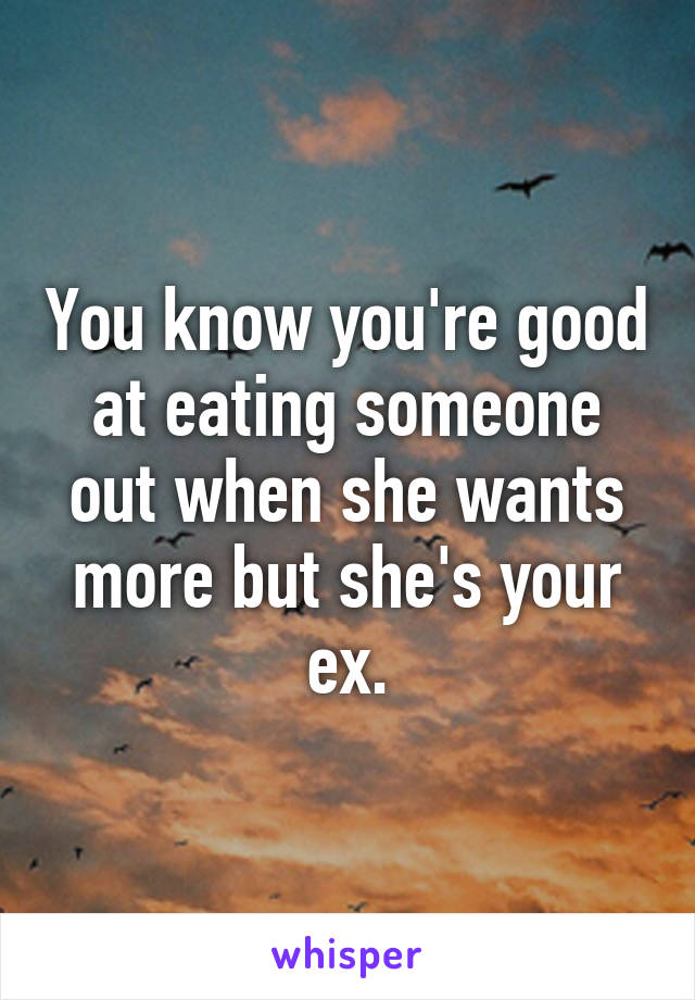 You know you're good at eating someone out when she wants more but she's your ex.