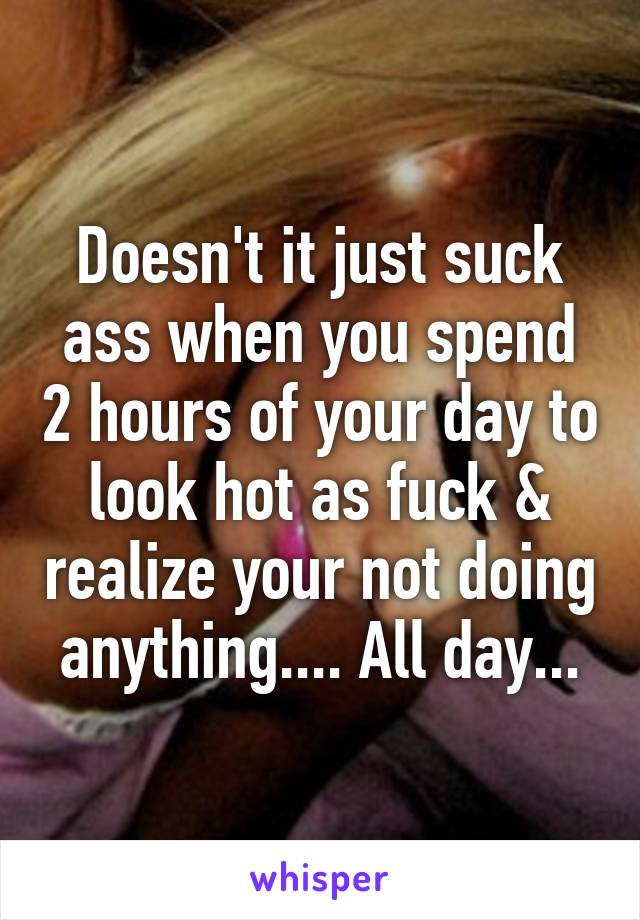 Doesn't it just suck ass when you spend 2 hours of your day to look hot as fuck & realize your not doing anything.... All day...