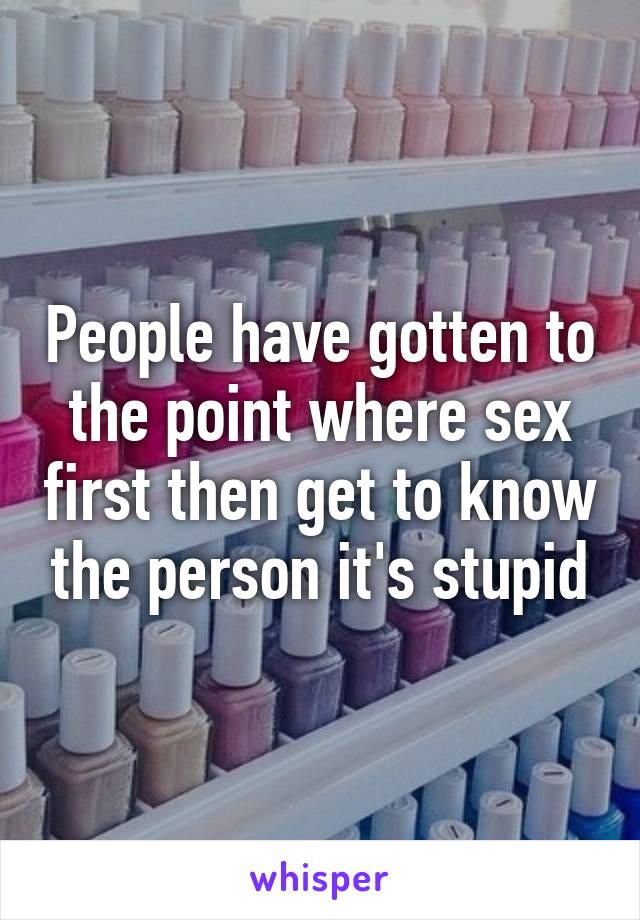 People have gotten to the point where sex first then get to know the person it's stupid