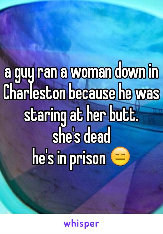 a guy ran a woman down in Charleston because he was staring at her butt.
she's dead 
he's in prison 😑
