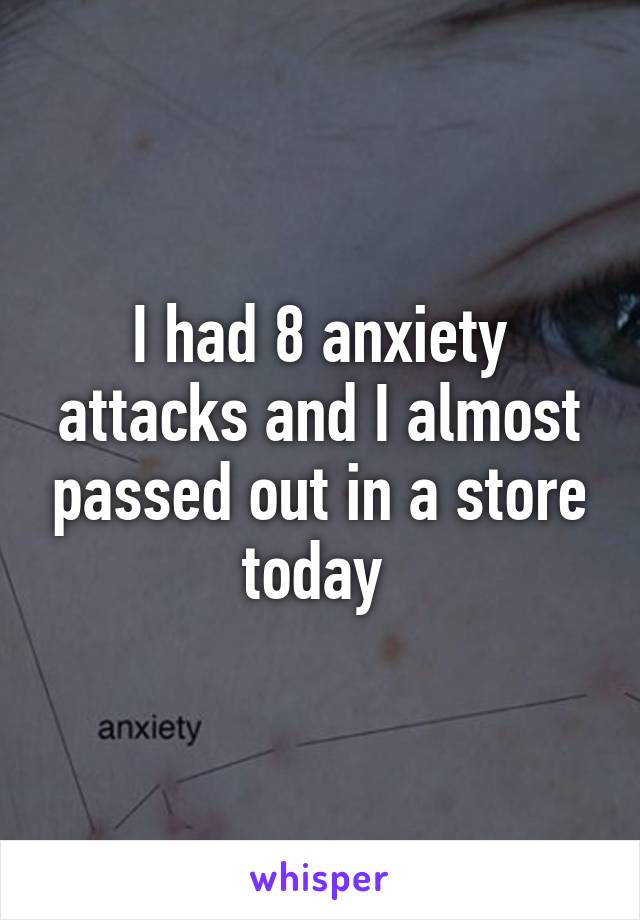 I had 8 anxiety attacks and I almost passed out in a store today 