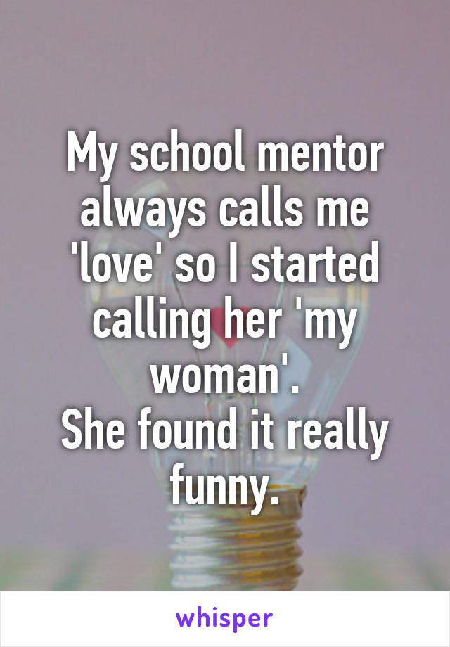 My school mentor always calls me 'love' so I started calling her 'my woman'.
She found it really funny.