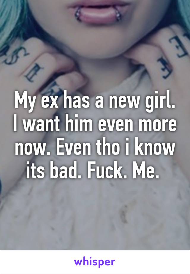 My ex has a new girl. I want him even more now. Even tho i know its bad. Fuck. Me. 