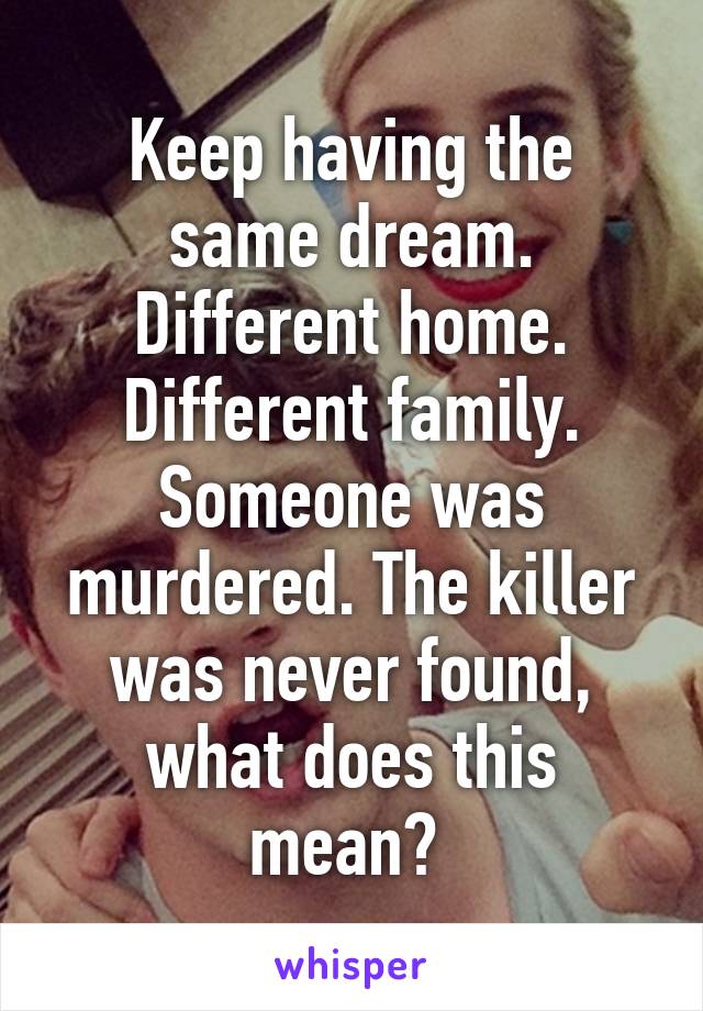 Keep having the same dream. Different home. Different family. Someone was murdered. The killer was never found, what does this mean? 