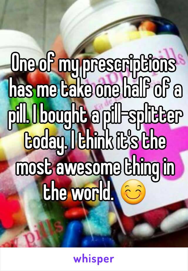 One of my prescriptions has me take one half of a pill. I bought a pill-splitter today. I think it's the most awesome thing in the world. 😊