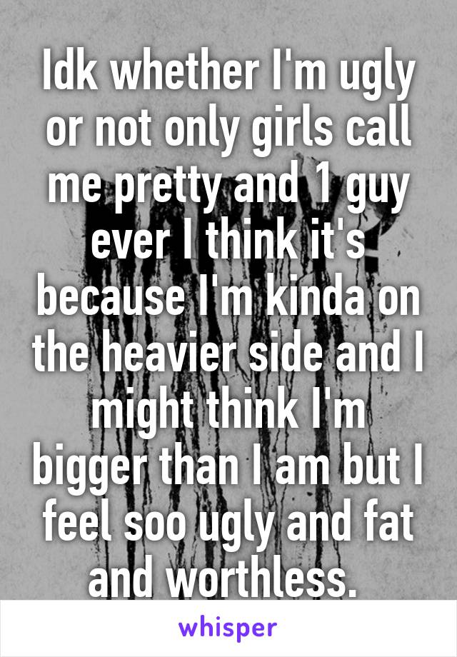 Idk whether I'm ugly or not only girls call me pretty and 1 guy ever I think it's because I'm kinda on the heavier side and I might think I'm bigger than I am but I feel soo ugly and fat and worthless. 