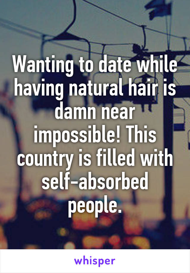 Wanting to date while having natural hair is damn near impossible! This country is filled with self-absorbed people.