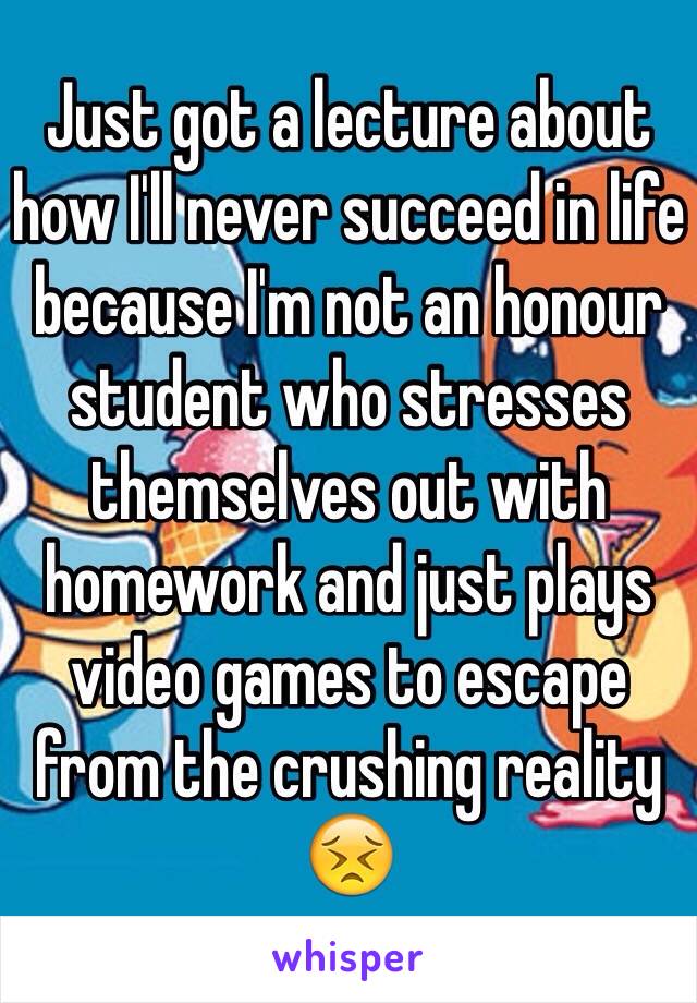 Just got a lecture about how I'll never succeed in life because I'm not an honour student who stresses themselves out with homework and just plays video games to escape from the crushing reality 😣