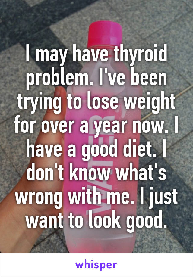 I may have thyroid problem. I've been trying to lose weight for over a year now. I have a good diet. I don't know what's wrong with me. I just want to look good.