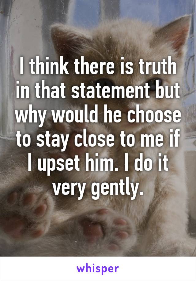 I think there is truth in that statement but why would he choose to stay close to me if I upset him. I do it very gently.
