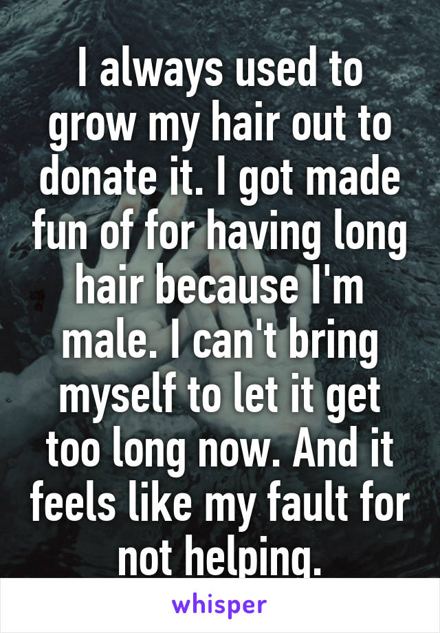 I always used to grow my hair out to donate it. I got made fun of for having long hair because I'm male. I can't bring myself to let it get too long now. And it feels like my fault for not helping.