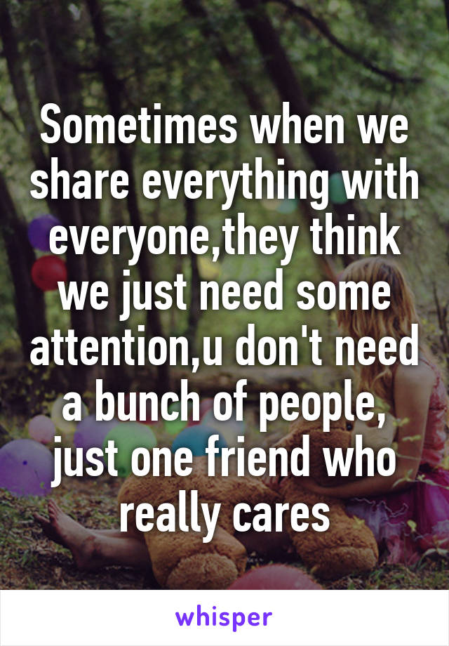 Sometimes when we share everything with everyone,they think we just need some attention,u don't need a bunch of people, just one friend who really cares