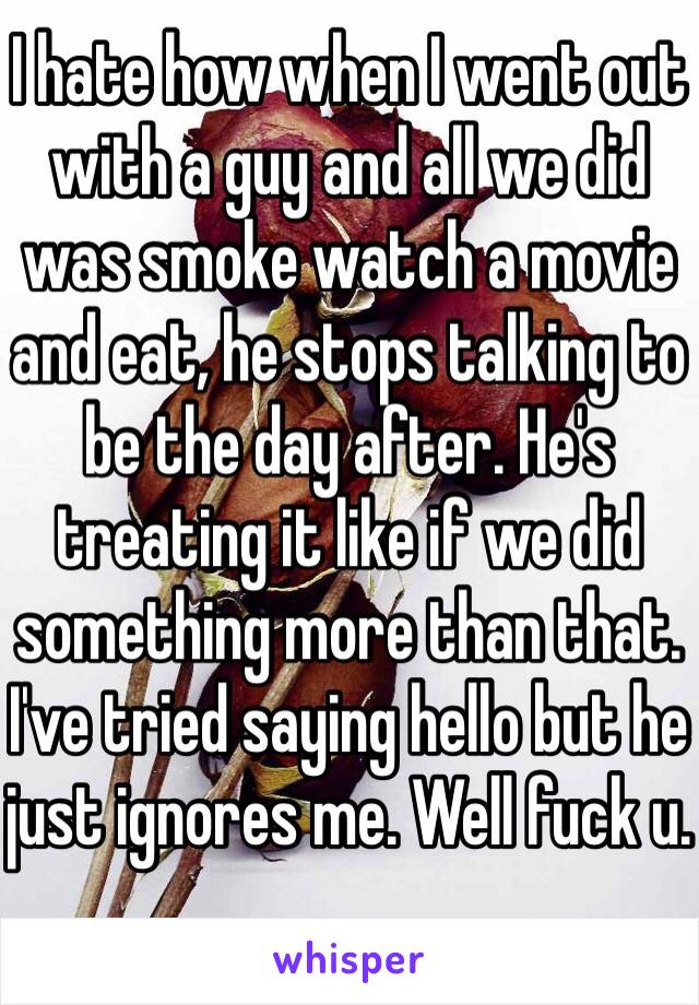 I hate how when I went out with a guy and all we did was smoke watch a movie and eat, he stops talking to be the day after. He's treating it like if we did something more than that. I've tried saying hello but he just ignores me. Well fuck u.