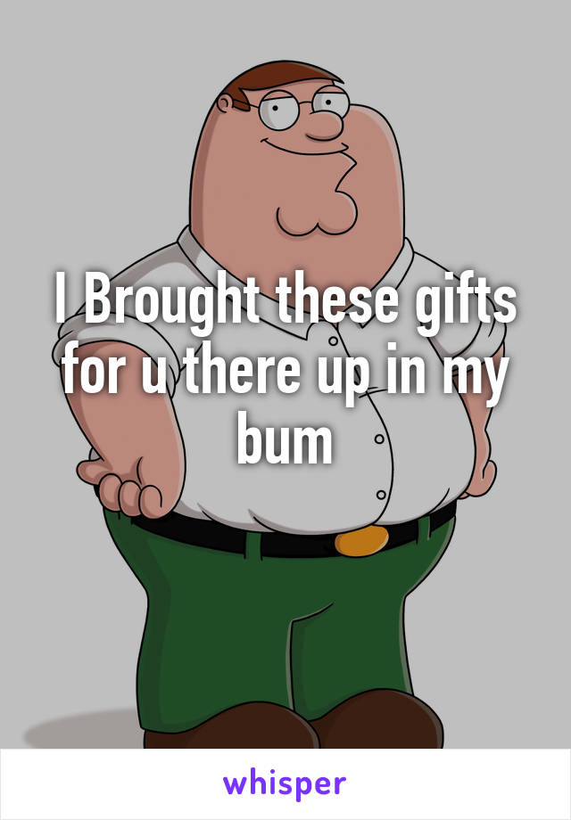 I Brought these gifts for u there up in my bum
