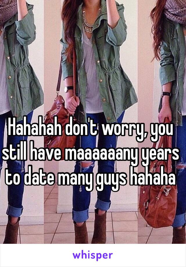 Hahahah don't worry, you still have maaaaaany years to date many guys hahaha