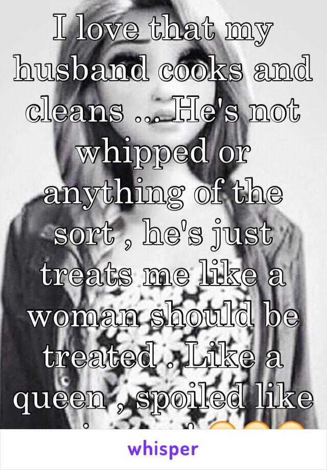 I love that my husband cooks and cleans ... He's not whipped or anything of the sort , he's just treats me like a woman should be treated . Like a queen , spoiled like a princess ! 😍😍😊
