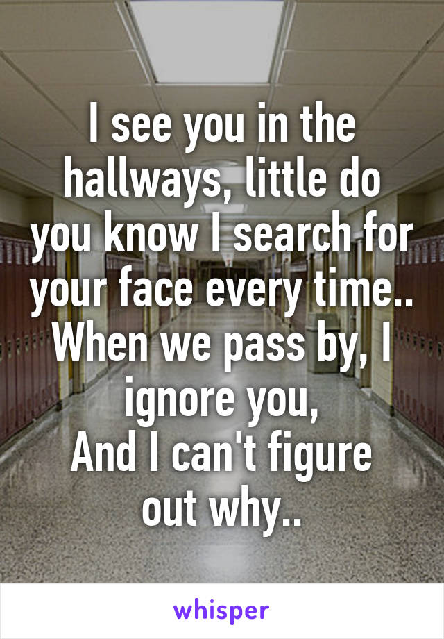 I see you in the hallways, little do you know I search for your face every time.. When we pass by, I ignore you,
And I can't figure out why..