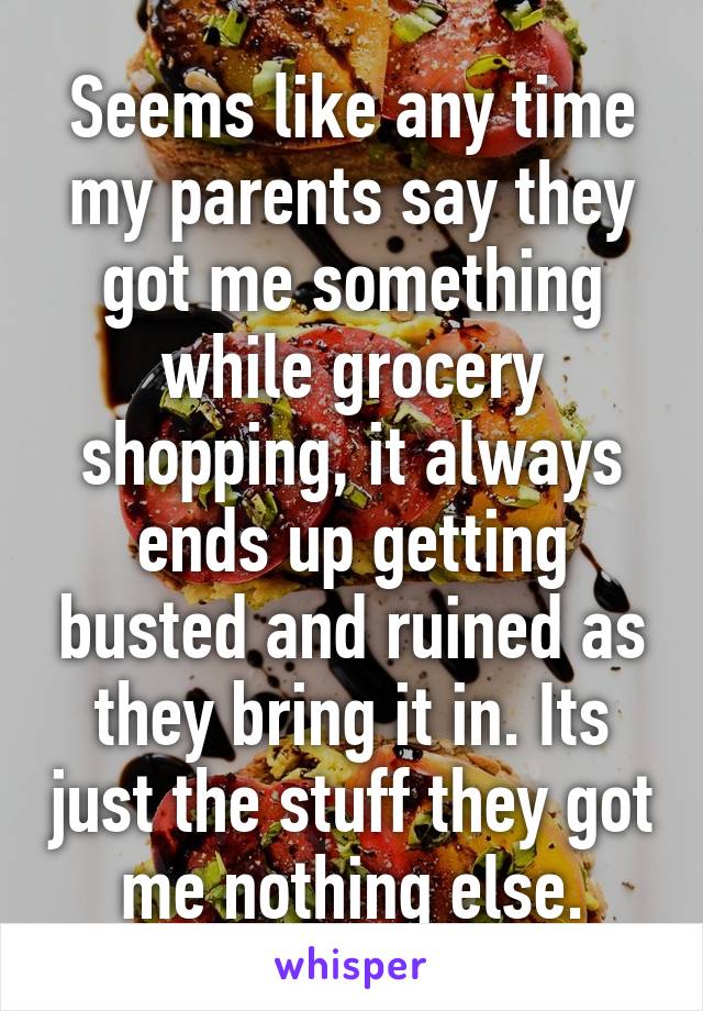 Seems like any time my parents say they got me something while grocery shopping, it always ends up getting busted and ruined as they bring it in. Its just the stuff they got me nothing else.