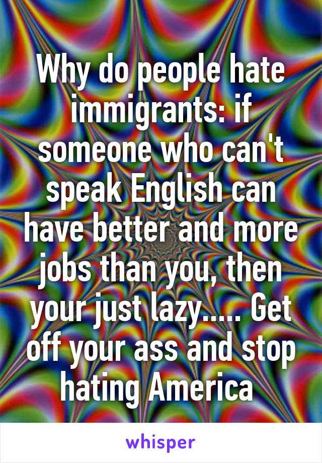 Why do people hate immigrants: if someone who can't speak English can have better and more jobs than you, then your just lazy..... Get off your ass and stop hating America 