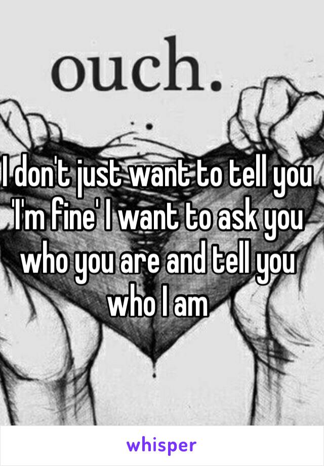 I don't just want to tell you 'I'm fine' I want to ask you who you are and tell you who I am