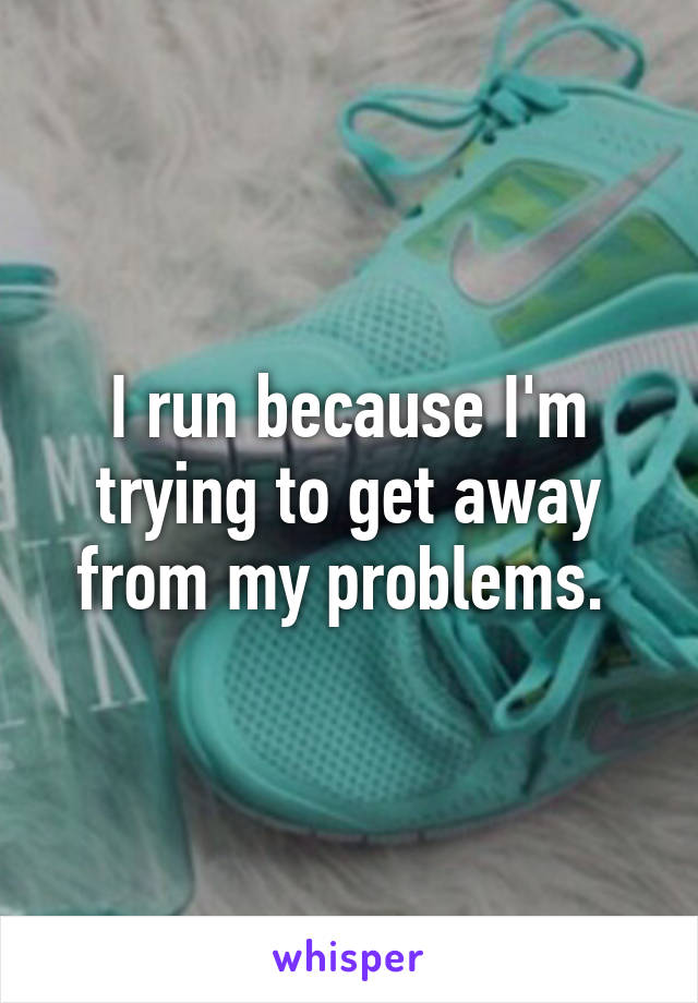 I run because I'm trying to get away from my problems. 