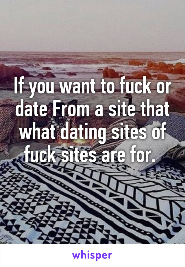 If you want to fuck or date From a site that what dating sites of fuck sites are for. 
 