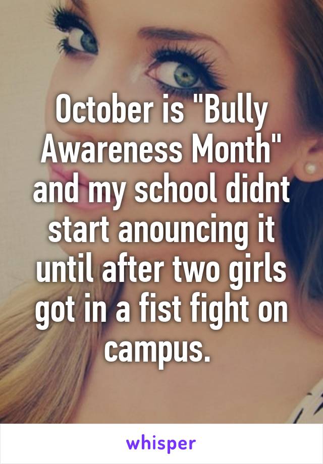 October is "Bully Awareness Month" and my school didnt start anouncing it until after two girls got in a fist fight on campus. 