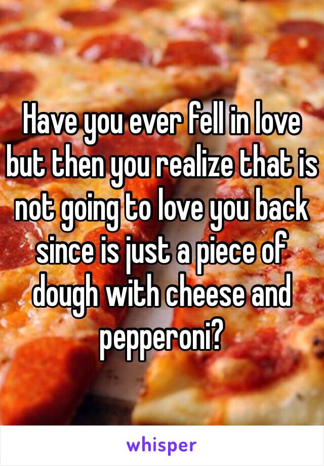 Have you ever fell in love but then you realize that is not going to love you back since is just a piece of dough with cheese and pepperoni?