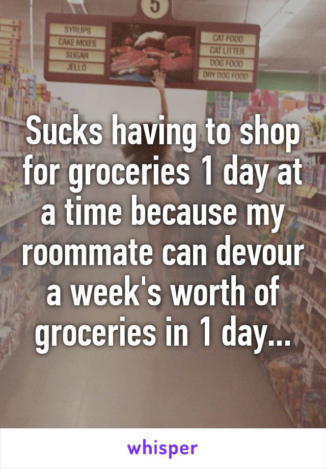 Sucks having to shop for groceries 1 day at a time because my roommate can devour a week's worth of groceries in 1 day...