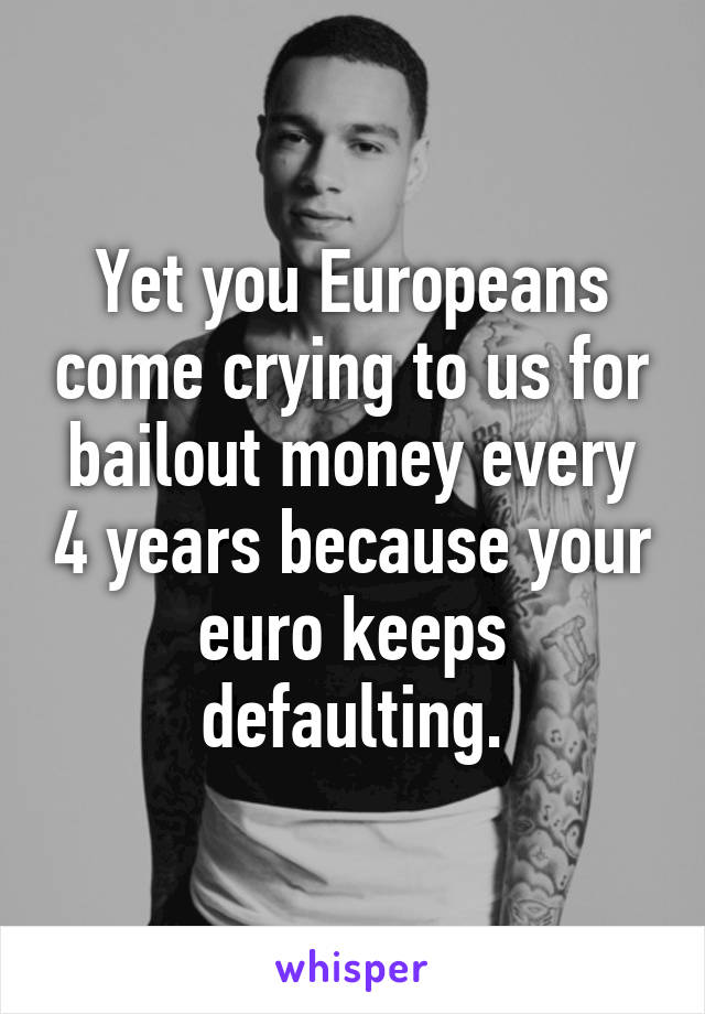 Yet you Europeans come crying to us for bailout money every 4 years because your euro keeps defaulting.