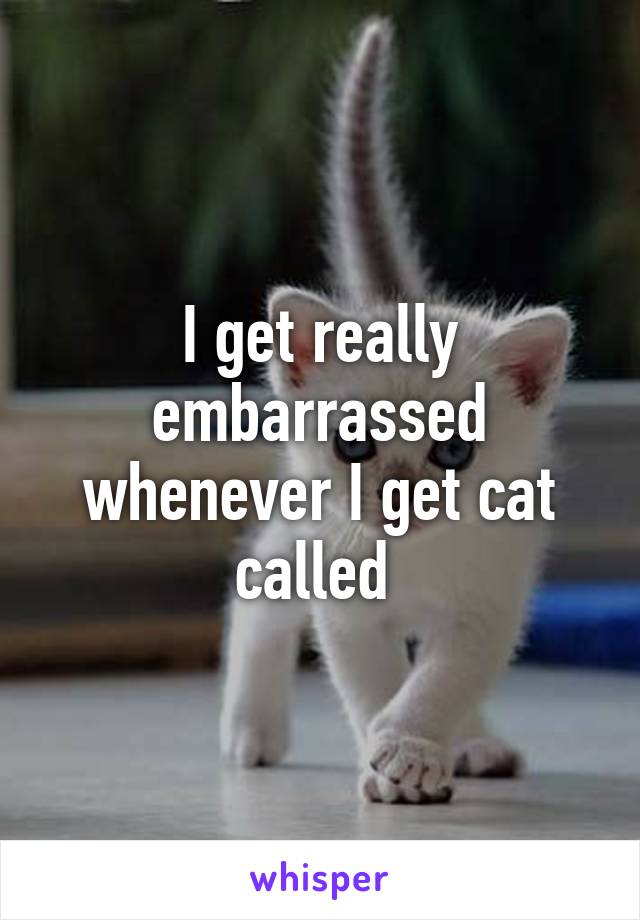 I get really embarrassed whenever I get cat called 