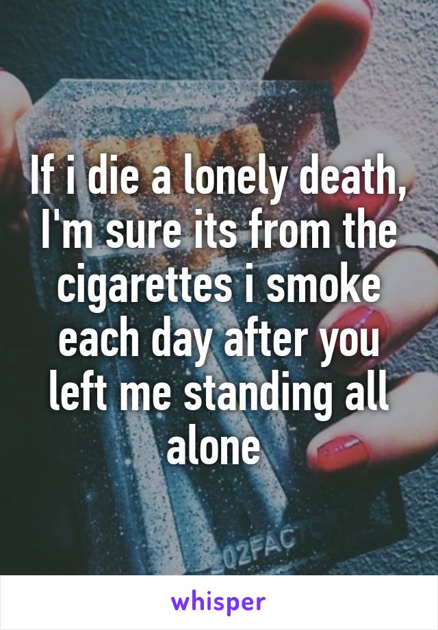 If i die a lonely death, I'm sure its from the cigarettes i smoke each day after you left me standing all alone 