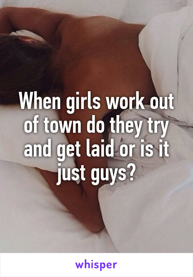 When girls work out of town do they try and get laid or is it just guys?