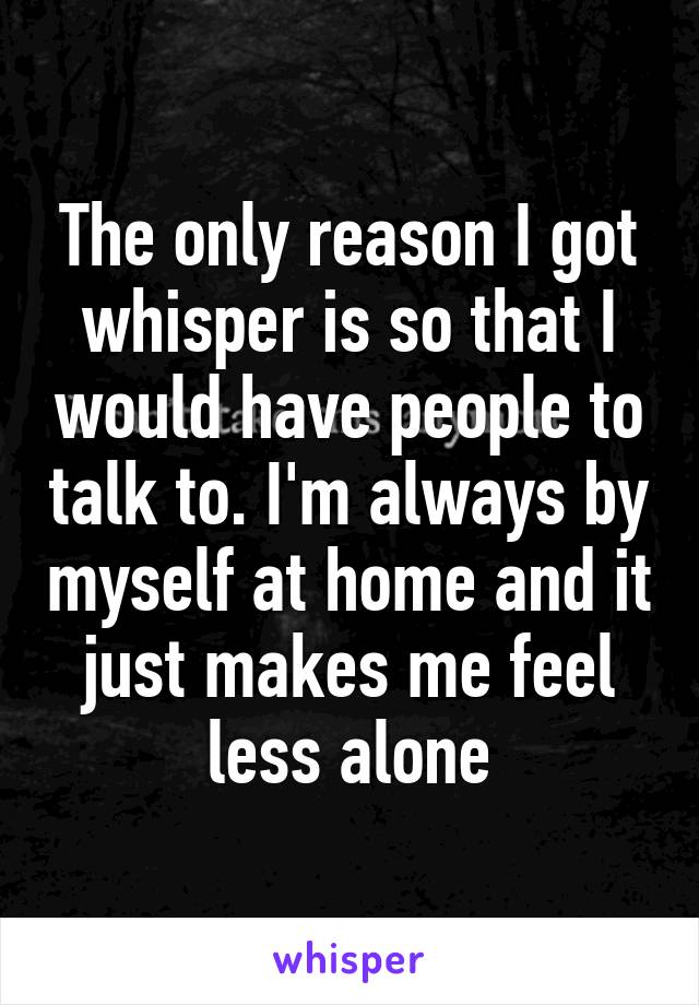 The only reason I got whisper is so that I would have people to talk to. I'm always by myself at home and it just makes me feel less alone