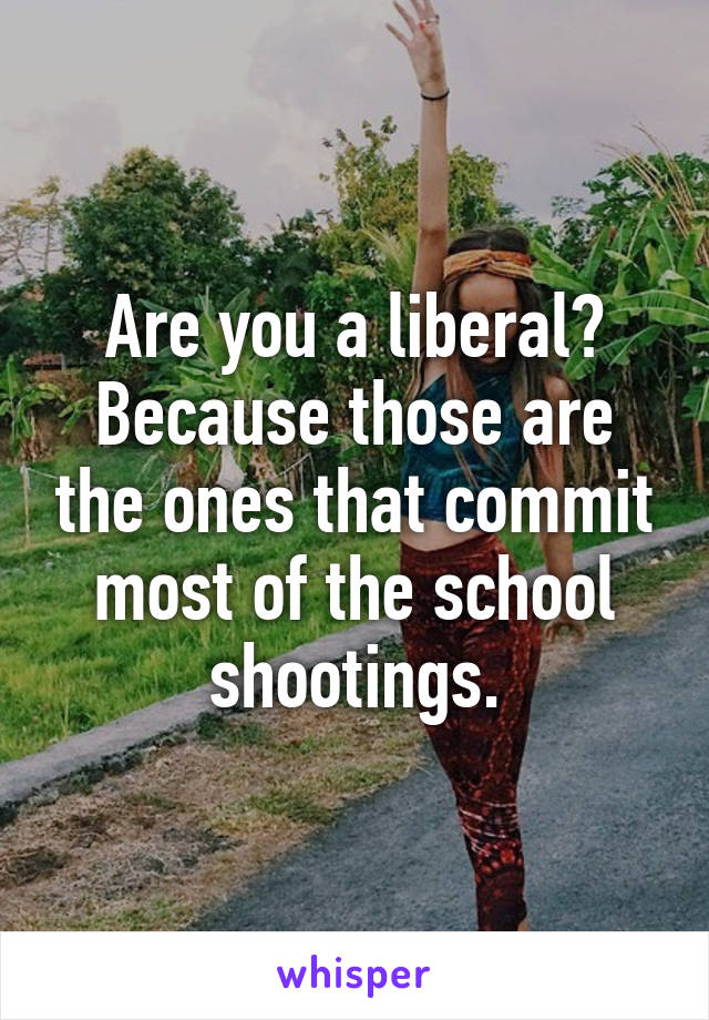 Are you a liberal? Because those are the ones that commit most of the school shootings.