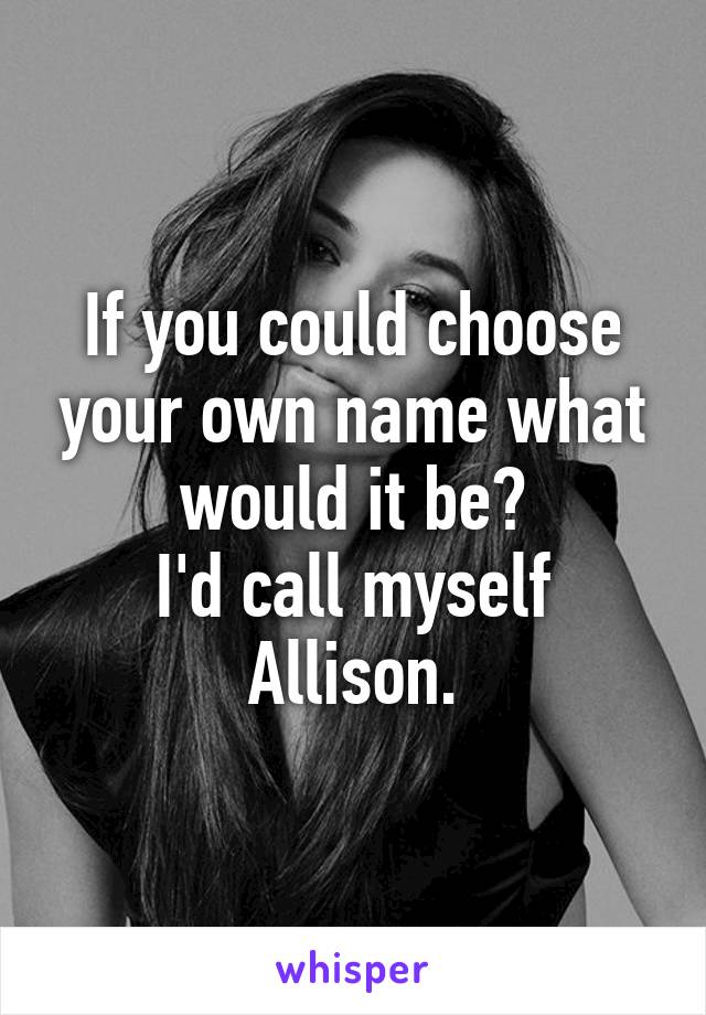 If you could choose your own name what would it be?
I'd call myself Allison.